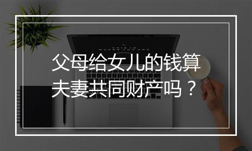 父母给女儿的钱算夫妻共同财产吗？