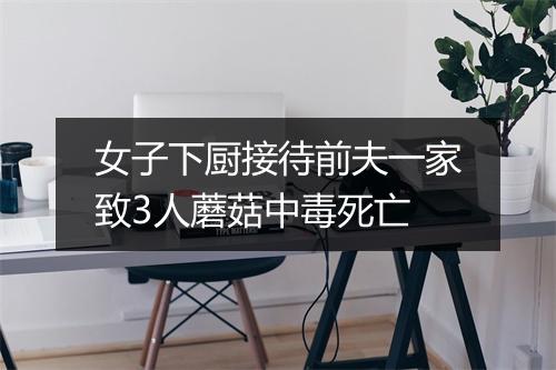 女子下厨接待前夫一家致3人蘑菇中毒死亡