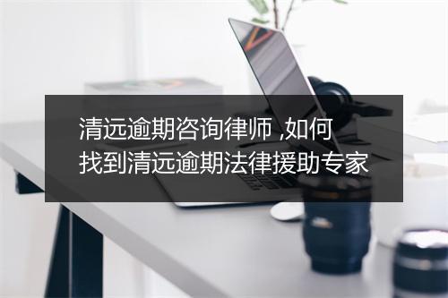 清远逾期咨询律师 ,如何找到清远逾期法律援助专家