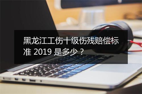 黑龙江工伤十级伤残赔偿标准 2019 是多少？