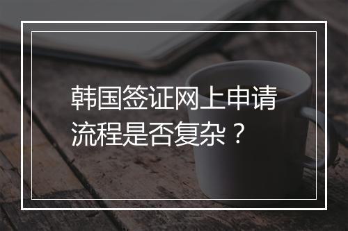 韩国签证网上申请流程是否复杂？