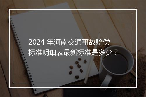 2024 年河南交通事故赔偿标准明细表最新标准是多少？