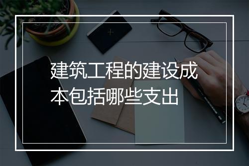 建筑工程的建设成本包括哪些支出