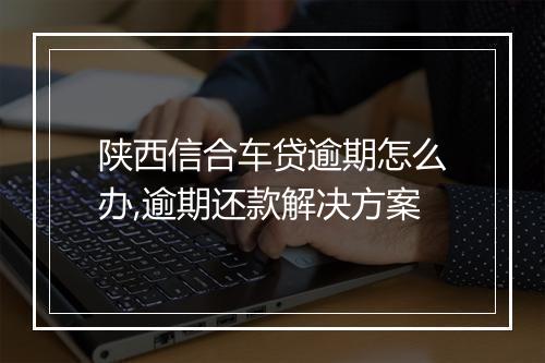 陕西信合车贷逾期怎么办,逾期还款解决方案