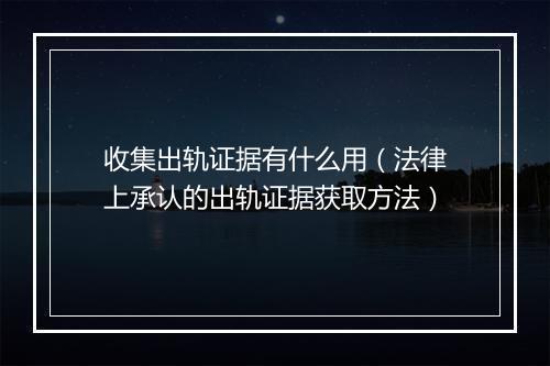 收集出轨证据有什么用（法律上承认的出轨证据获取方法）