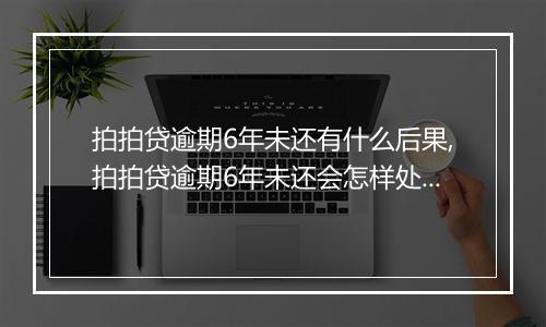 拍拍贷逾期6年未还有什么后果,拍拍贷逾期6年未还会怎样处理