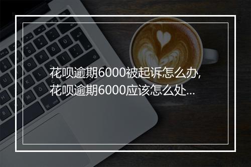 花呗逾期6000被起诉怎么办,花呗逾期6000应该怎么处理