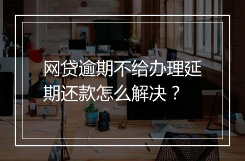网贷逾期不给办理延期还款怎么解决？