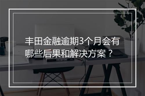 丰田金融逾期3个月会有哪些后果和解决方案？