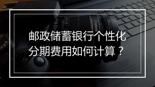 邮政储蓄银行个性化分期费用如何计算？