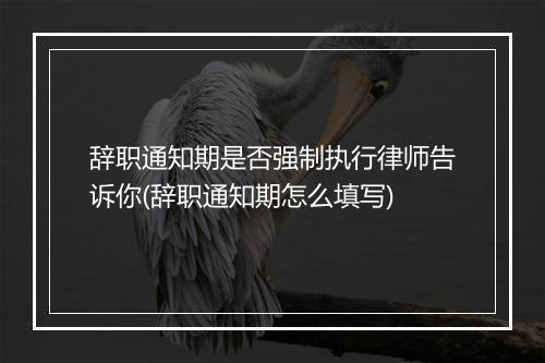 辞职通知期是否强制执行律师告诉你(辞职通知期怎么填写)