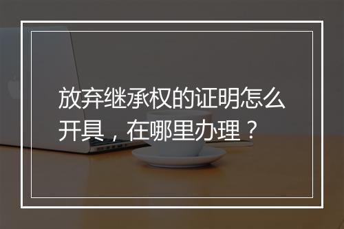 放弃继承权的证明怎么开具，在哪里办理？