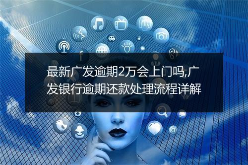最新广发逾期2万会上门吗,广发银行逾期还款处理流程详解