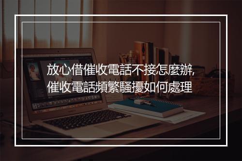放心借催收電話不接怎麼辦,催收電話頻繁騷擾如何處理