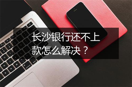 长沙银行还不上款怎么解决？