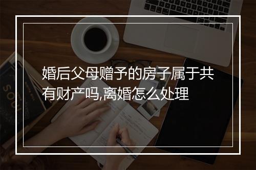 婚后父母赠予的房子属于共有财产吗,离婚怎么处理