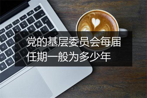 党的基层委员会每届任期一般为多少年