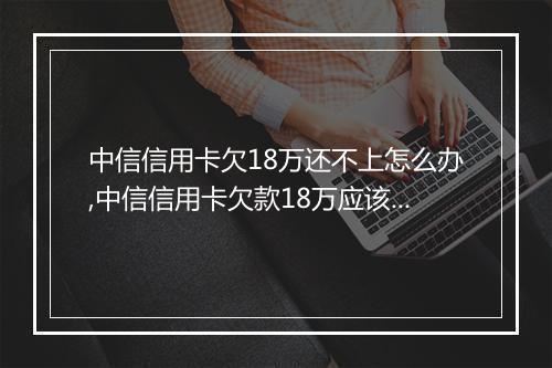 中信信用卡欠18万还不上怎么办,中信信用卡欠款18万应该怎么处理