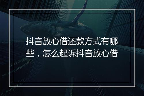 抖音放心借还款方式有哪些，怎么起诉抖音放心借