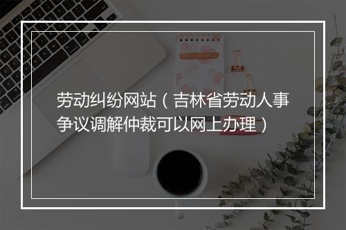 劳动纠纷网站（吉林省劳动人事争议调解仲裁可以网上办理）