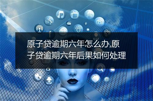 原子贷逾期六年怎么办,原子贷逾期六年后果如何处理
