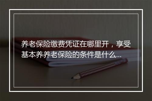 养老保险缴费凭证在哪里开，享受基本养养老保险的条件是什么?