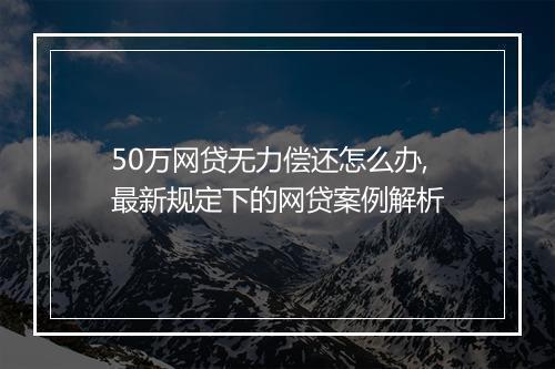 50万网贷无力偿还怎么办,最新规定下的网贷案例解析