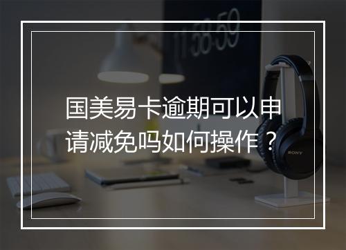 国美易卡逾期可以申请减免吗如何操作？