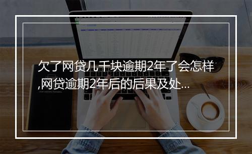 欠了网贷几千块逾期2年了会怎样,网贷逾期2年后的后果及处理