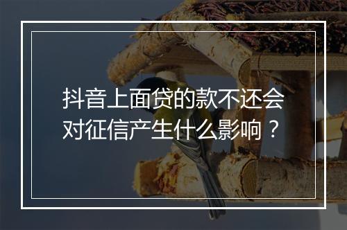 抖音上面贷的款不还会对征信产生什么影响？