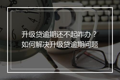 升级贷逾期还不起咋办？如何解决升级贷逾期问题