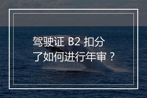 驾驶证 B2 扣分了如何进行年审？