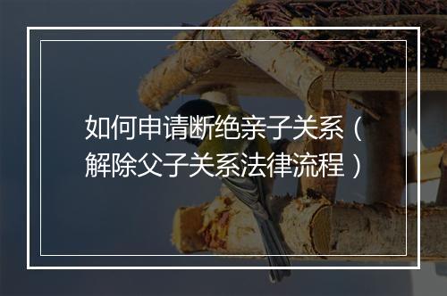如何申请断绝亲子关系（解除父子关系法律流程）