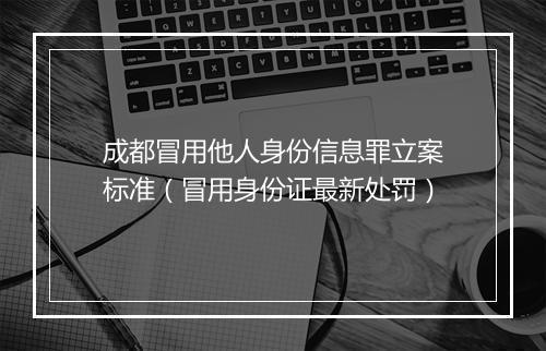成都冒用他人身份信息罪立案标准（冒用身份证最新处罚）
