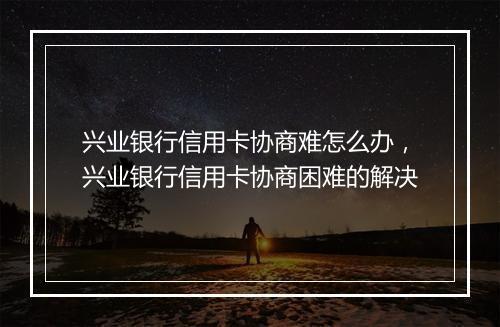 兴业银行信用卡协商难怎么办，兴业银行信用卡协商困难的解决