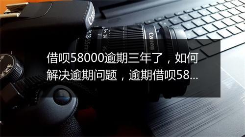 借呗58000逾期三年了，如何解决逾期问题，逾期借呗58000的后果