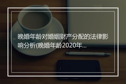晚婚年龄对婚姻财产分配的法律影响分析(晚婚年龄2020年新规定)