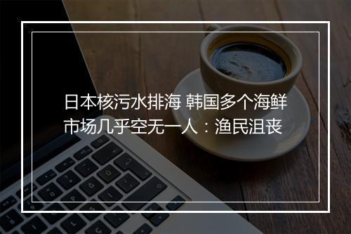 日本核污水排海 韩国多个海鲜市场几乎空无一人：渔民沮丧