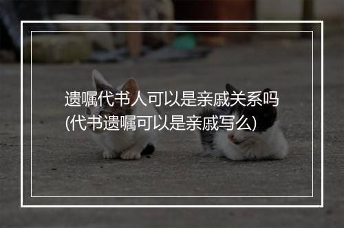 遗嘱代书人可以是亲戚关系吗(代书遗嘱可以是亲戚写么)