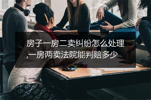 房子一房二卖纠纷怎么处理,一房两卖法院能判赔多少