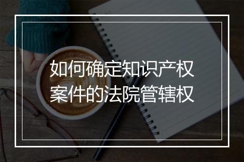 如何确定知识产权案件的法院管辖权