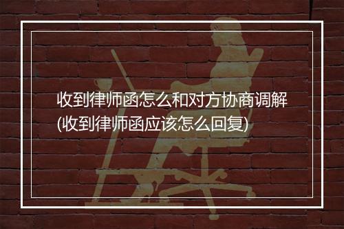 收到律师函怎么和对方协商调解(收到律师函应该怎么回复)
