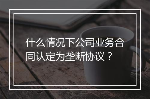 什么情况下公司业务合同认定为垄断协议？