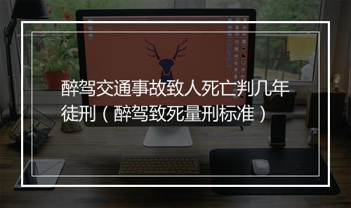 醉驾交通事故致人死亡判几年徒刑（醉驾致死量刑标准）