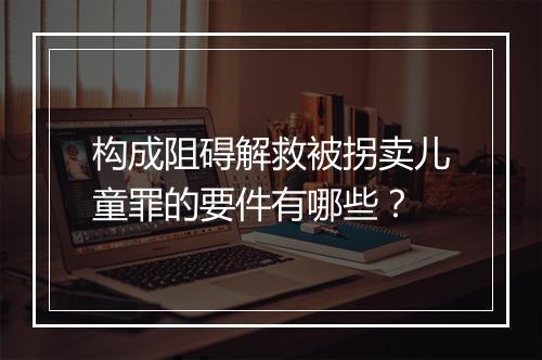 构成阻碍解救被拐卖儿童罪的要件有哪些？