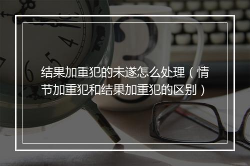 结果加重犯的未遂怎么处理（情节加重犯和结果加重犯的区别）