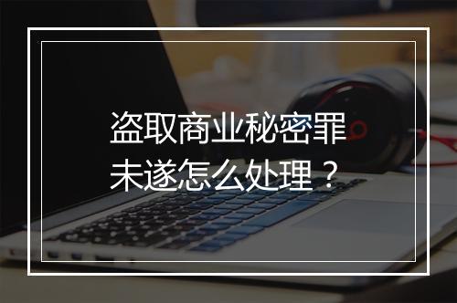 盗取商业秘密罪未遂怎么处理？