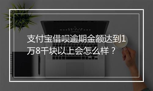 支付宝借呗逾期金额达到1万8千块以上会怎么样？
