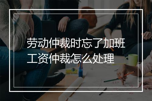 劳动仲裁时忘了加班工资仲裁怎么处理