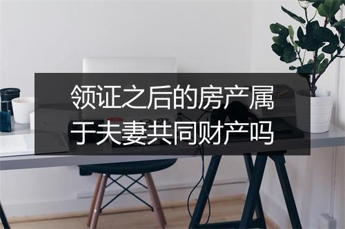 领证之后的房产属于夫妻共同财产吗